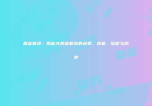 碧蓝航线：揭秘光辉级航母的获取、技能、搭配与历史