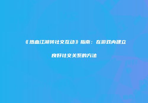 《热血江湖转社交互动》指南：在游戏内建立良好社交关系的方法