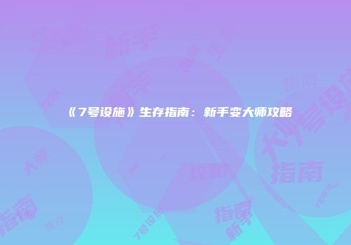 《7号设施》生存指南：新手变大师攻略