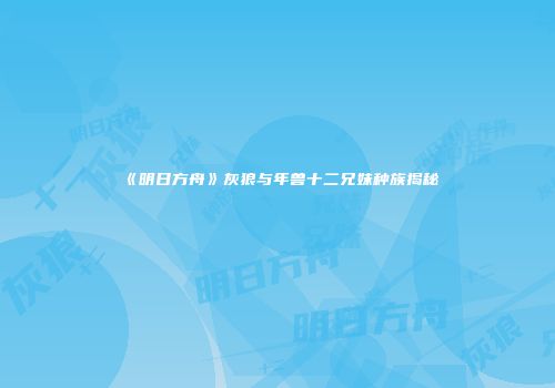 《明日方舟》灰狼与年兽十二兄妹种族揭秘