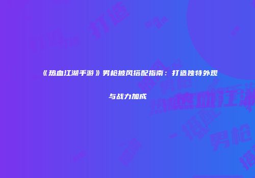 《热血江湖手游》男枪披风搭配指南：打造独特外观与战力加成
