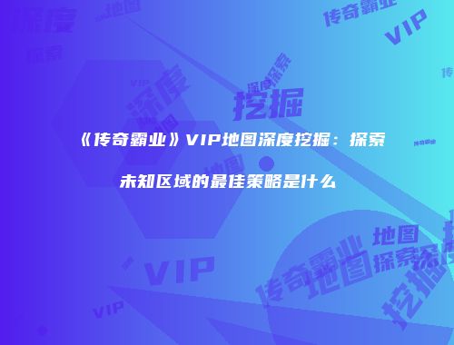 《传奇霸业》VIP地图深度挖掘：探索未知区域的最佳策略是什么