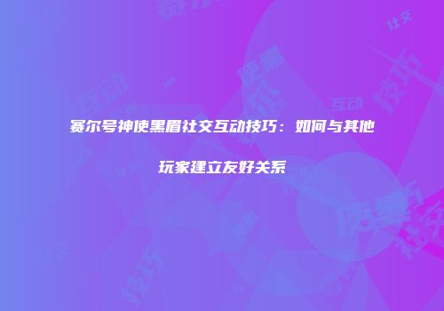 赛尔号神使黑眉社交互动技巧：如何与其他玩家建立友好关系