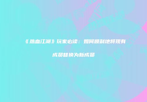 《热血江湖》玩家必读：如何顺利地将现有成员替换为新成员