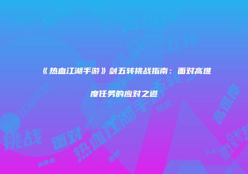 《热血江湖手游》剑五转挑战指南：面对高难度任务的应对之道