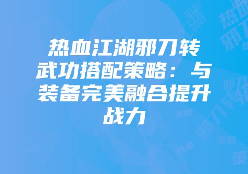 热血江湖邪刀转武功搭配策略：与装备完美融合提升战力