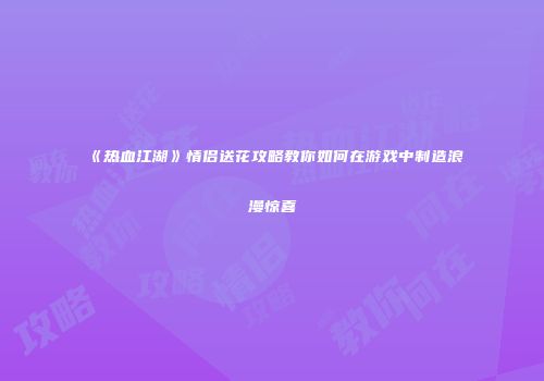 《热血江湖》情侣送花攻略教你如何在游戏中制造浪漫惊喜