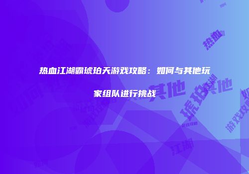 热血江湖霸琥珀天游戏攻略：如何与其他玩家组队进行挑战