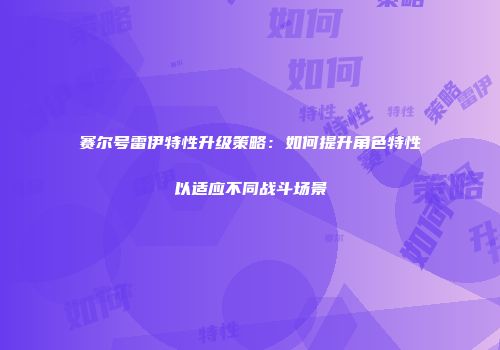 赛尔号雷伊特性升级策略：如何提升角色特性以适应不同战斗场景