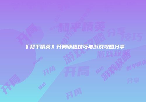 《和平精英》开局领枪技巧与游戏攻略分享