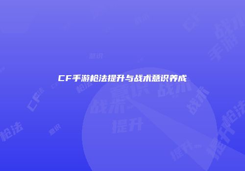 CF手游枪法提升与战术意识养成