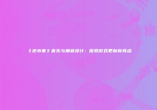 《逆水寒》音乐与角色设计：探索游戏更新新亮点