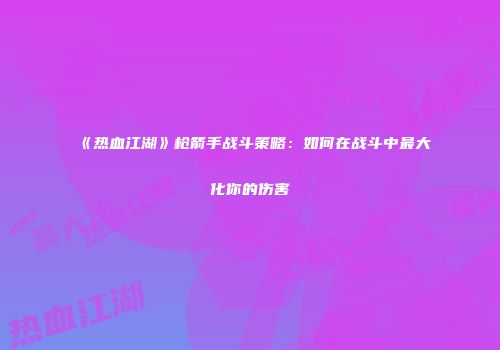《热血江湖》枪箭手战斗策略：如何在战斗中最大化你的伤害