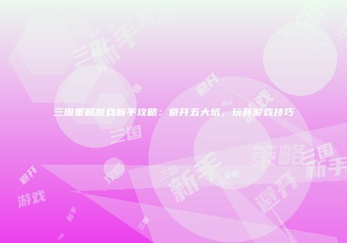 三国策略游戏新手攻略：避开五大坑，玩转游戏技巧