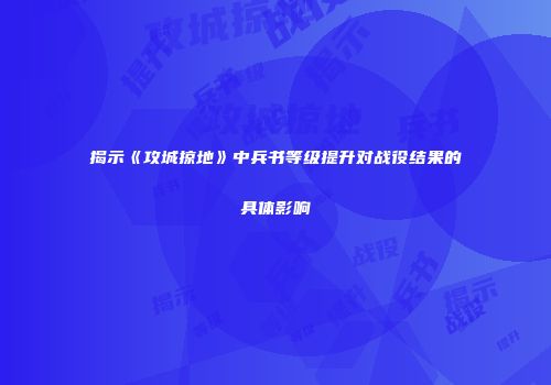 揭示《攻城掠地》中兵书等级提升对战役结果的具体影响