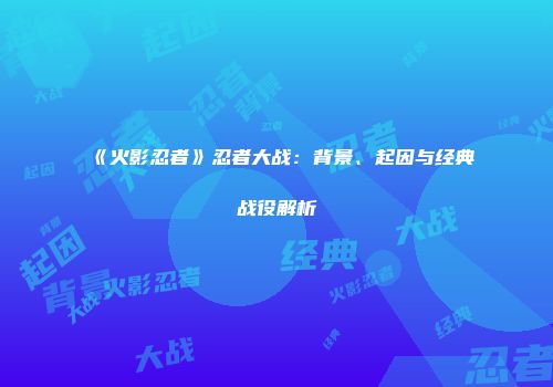 《火影忍者》忍者大战：背景、起因与经典战役解析