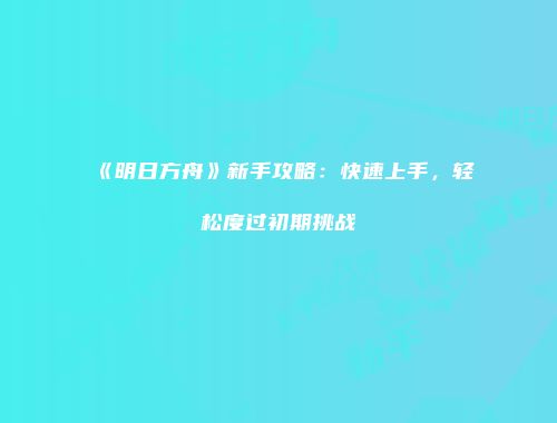《明日方舟》新手攻略：快速上手，轻松度过初期挑战