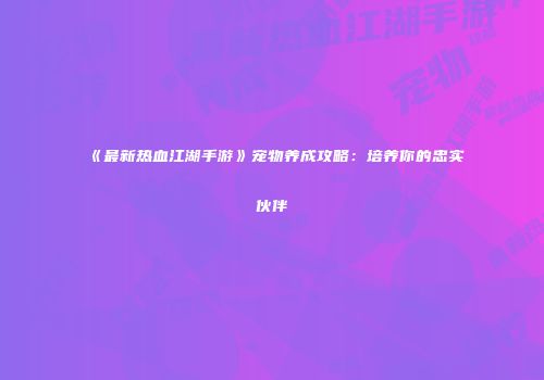 《最新热血江湖手游》宠物养成攻略：培养你的忠实伙伴