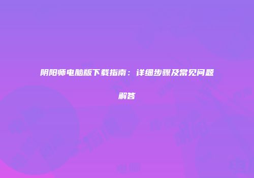 阴阳师电脑版下载指南：详细步骤及常见问题解答