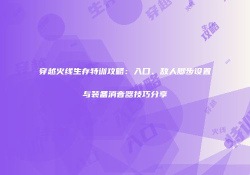 穿越火线生存特训攻略：入口、敌人脚步设置与装备消音器技巧分享