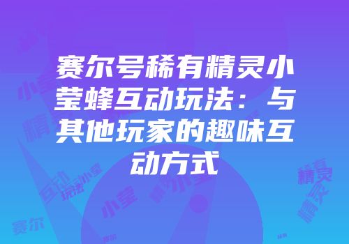 赛尔号稀有精灵小莹蜂互动玩法：与其他玩家的趣味互动方式