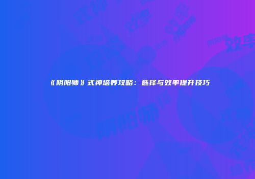 《阴阳师》式神培养攻略：选择与效率提升技巧