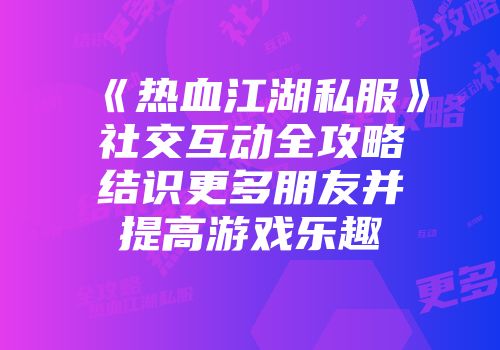 《热血江湖私服》社交互动全攻略结识更多朋友并提高游戏乐趣