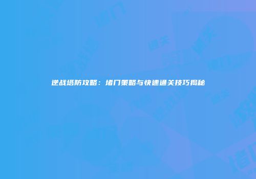 逆战塔防攻略：堵门策略与快速通关技巧揭秘
