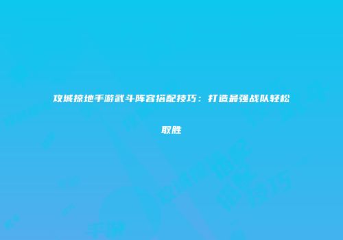 攻城掠地手游武斗阵容搭配技巧：打造最强战队轻松取胜
