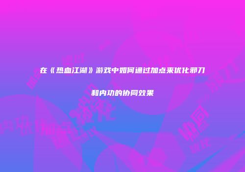 在《热血江湖》游戏中如何通过加点来优化邪刀和内功的协同效果