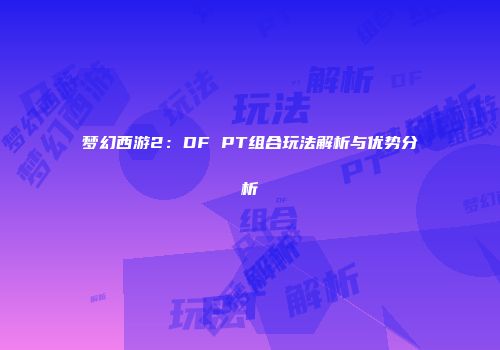 梦幻西游2：DF PT组合玩法解析与优势分析
