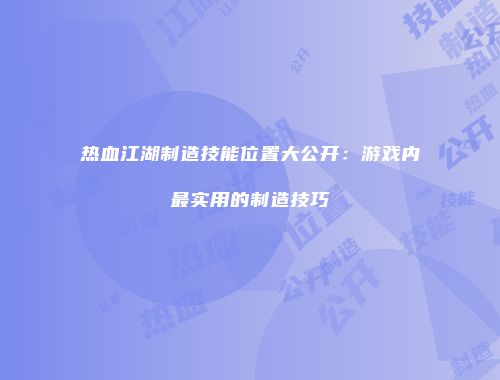 热血江湖制造技能位置大公开:游戏内最实用的制造技巧