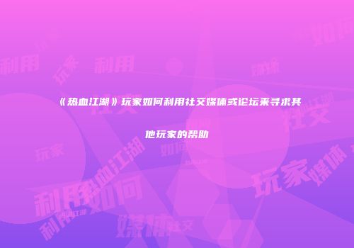 《热血江湖》玩家如何利用社交媒体或论坛来寻求其他玩家的帮助