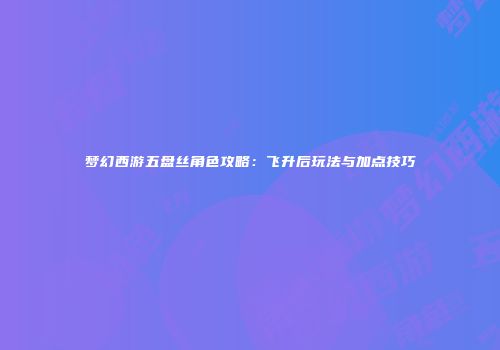 梦幻西游五盘丝角色攻略：飞升后玩法与加点技巧