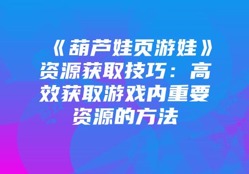 《葫芦娃页游娃》资源获取技巧：高效获取游戏内重要资源的方法