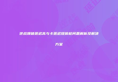 逆战爆破延迟高与卡延迟提前枪问题解析及解决方案