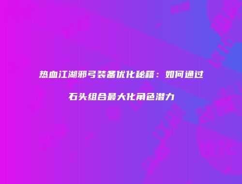 热血江湖邪弓装备优化秘籍：如何通过石头组合最大化角色潜力