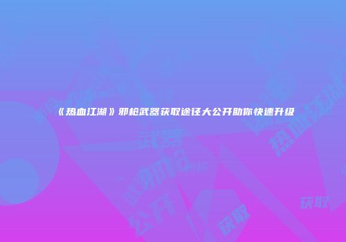 《热血江湖》邪枪武器获取途径大公开助你快速升级