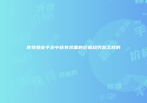 传奇霸业手游中稀有装备的价格趋势是怎样的