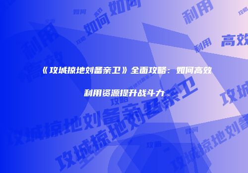 《攻城掠地刘备亲卫》全面攻略：如何高效利用资源提升战斗力