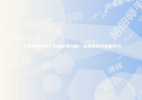 《阴阳师手游》钓鱼比赛攻略：式神选择与策略技巧