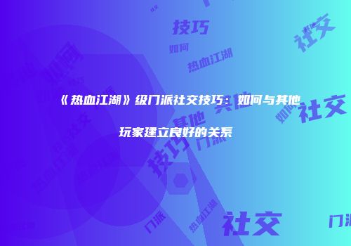《热血江湖》级门派社交技巧：如何与其他玩家建立良好的关系