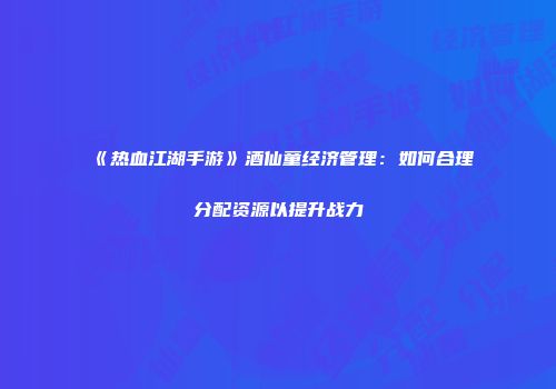 《热血江湖手游》酒仙童经济管理：如何合理分配资源以提升战力