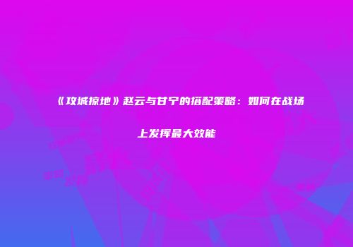《攻城掠地》赵云与甘宁的搭配策略：如何在战场上发挥最大效能