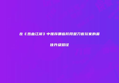 在《热血江湖》中推荐哪些阶段是刀客玩家的最佳升级路径