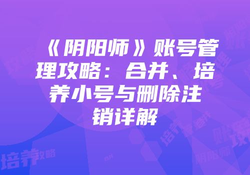 《阴阳师》账号管理攻略：合并、培养小号与删除注销详解