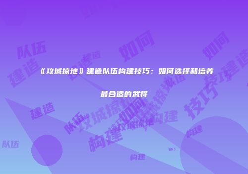 《攻城掠地》建造队伍构建技巧：如何选择和培养最合适的武将