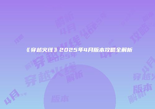 《穿越火线》2025年4月版本攻略全解析