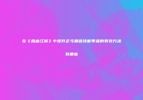 在《热血江湖》中提升正弓角色技能等级的有效方法有哪些
