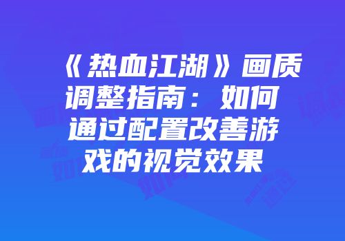 《热血江湖》画质调整指南：如何通过配置改善游戏的视觉效果
